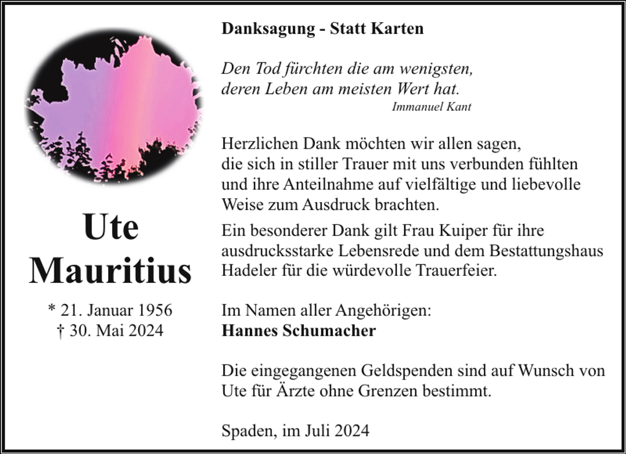 <p>Danksagung - Statt Karten<br />Den Tod fürchten die am wenigsten,<br />deren Leben am meisten Wert hat.<br />Immanuel Kant</p><p>Ute<br />Mauritius<br />* 21. Januar 1956<br />† 30. Mai 2024</p><p>Herzlichen Dank möchten wir allen sagen,<br />die sich in stiller Trauer mit uns verbunden fühlten<br />und ihre Anteilnahme auf vielfältige und liebevolle<br />Weise zum Ausdruck brachten.<br />Ein besonderer Dank gilt Frau Kuiper für ihre<br />ausdrucksstarke Lebensrede und dem Bestattungshaus<br />Hadeler für die würdevolle Trauerfeier.<br />Im Namen aller Angehörigen:<br />Hannes Schumacher<br />Die eingegangenen Geldspenden sind auf Wunsch von<br />Ute für Ärzte ohne Grenzen bestimmt.<br />Spaden, im Juli 2024</p>