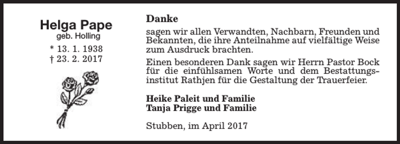 <p>Helga Pape<br />geb. Holling</p><p>* 13. 1. 1938<br />† 23. 2. 2017</p><p>Danke</p><p>sagen wir allen Verwandten, Nachbarn, Freunden und<br />Bekannten, die ihre Anteilnahme auf vielfältige Weise<br />zum Ausdruck brachten.<br />Einen besonderen Dank sagen wir Herrn Pastor Bock<br />für die einfühlsamen Worte und dem Bestattungsinstitut Rathjen für die Gestaltung der Trauerfeier.<br />Heike Paleit und Familie<br />Tanja Prigge und Familie<br />Stubben, im April 2017</p>