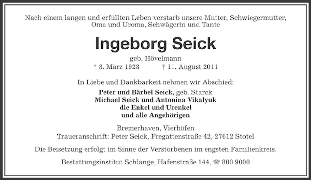 <p>Nach einem langen und erfüllten Leben verstarb unsere Mutter, Schwiegermutter,<br />Oma und Uroma, Schwägerin und Tante</p><p>Ingeborg Seick<br />geb. Hövelmann<br />* 8. März 1928<br />† 11. August 2011<br />In Liebe und Dankbarkeit nehmen wir Abschied:<br />Peter und Bärbel Seick, geb. Starck<br />Michael Seick und Antonina Vikalyuk<br />die Enkel und Urenkel<br />und alle Angehörigen<br />Bremerhaven, Vierhöfen<br />Traueranschrift: Peter Seick, Fregattenstraße 42, 27612 Stotel<br />Die Beisetzung erfolgt im Sinne der Verstorbenen im engsten Familienkreis.<br />Bestattungsinstitut Schlange, Hafenstraße 144, 800 9000</p>