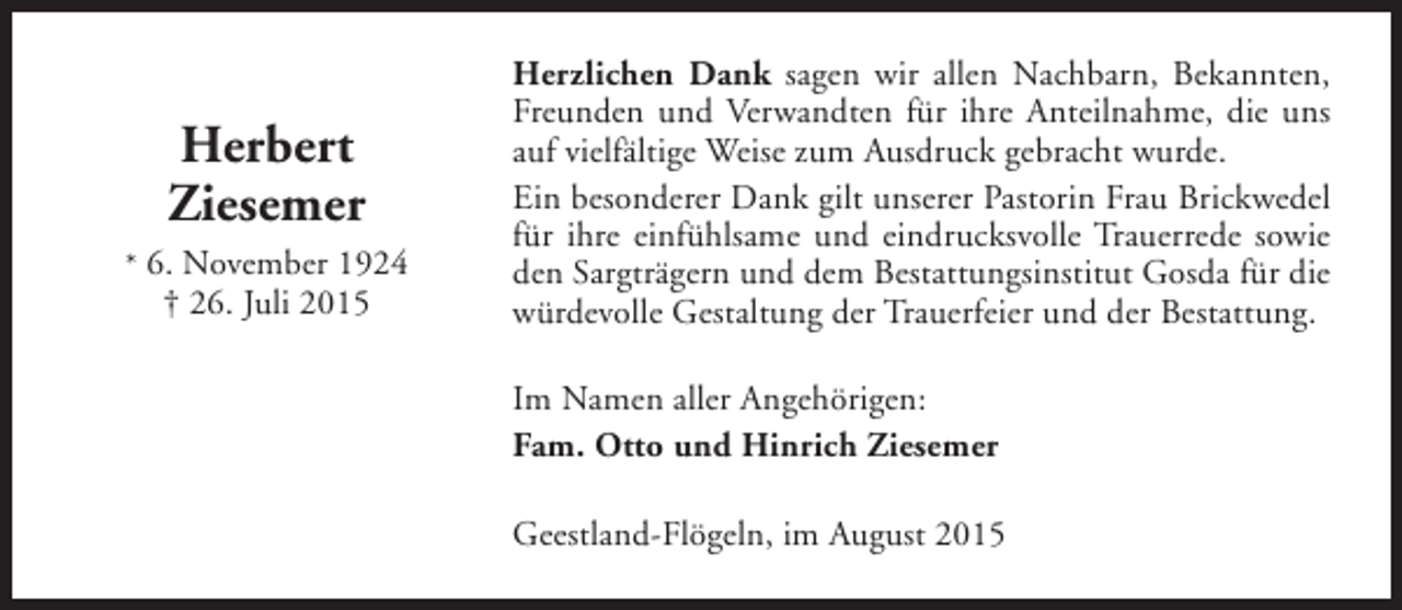 <p>Herbert<br />Ziesemer<br />* 6. November 1924</p><p>† 26. Juli 2015</p><p>Herzlichen Dank sagen wir allen Nachbarn, Bekannten,<br />Freunden und Verwandten für ihre Anteilnahme, die uns<br />auf vielfältige Weise zum Ausdruck gebracht wurde.<br />Ein besonderer Dank gilt unserer Pastorin Frau Brickwedel<br />für ihre einfühlsame und eindrucksvolle Trauerrede sowie<br />den Sargträgern und dem Bestattungsinstitut Gosda für die<br />würdevolle Gestaltung der Trauerfeier und der Bestattung.<br />Im Namen aller Angehörigen:<br />Fam. Otto und Hinrich Ziesemer<br />Geestland-Flögeln, im August 2015</p>