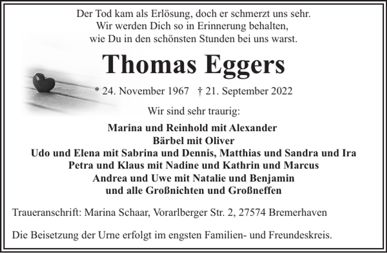 <p>Der Tod kam als Erlösung, doch er schmerzt uns sehr.<br />Wir werden Dich so in Erinnerung behalten,<br />wie Du in den schönsten Stunden bei uns warst.</p><p>Thomas Eggers<br />* 24. November 1967 † 21. September 2022<br />Wir sind sehr traurig:<br />Marina und Reinhold mit Alexander<br />Bärbel mit Oliver<br />Udo und Elena mit Sabrina und Dennis, Matthias und Sandra und Ira<br />Petra und Klaus mit Nadine und Kathrin und Marcus<br />Andrea und Uwe mit Natalie und Benjamin<br />und alle Großnichten und Großneffen<br />Traueranschrift: Marina Schaar, Vorarlberger Str. 2, 27574 Bremerhaven<br />Die Beisetzung der Urne erfolgt im engsten Familien- und Freundeskreis.</p>