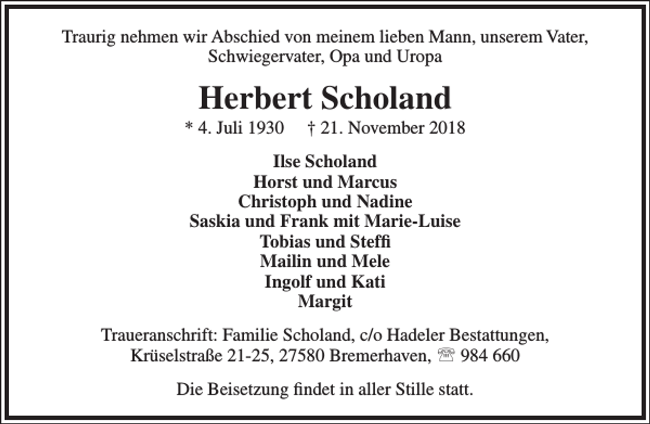 <p>Traurig nehmen wir Abschied von meinem lieben Mann, unserem Vater,<br />Schwiegervater, Opa und Uropa</p><p>Herbert Scholand</p><p>* 4. Juli 1930</p><p>† 21. November 2018</p><p>Ilse Scholand<br />Horst und Marcus<br />Christoph und Nadine<br />Saskia und Frank mit Marie-Luise<br />Tobias und Steffi<br />Mailin und Mele<br />Ingolf und Kati<br />Margit<br />Traueranschrift: Familie Scholand, c/o Hadeler Bestattungen,<br />Krüselstraße 21-25, 27580 Bremerhaven,  984 660<br />Die Beisetzung findet in aller Stille statt.</p>