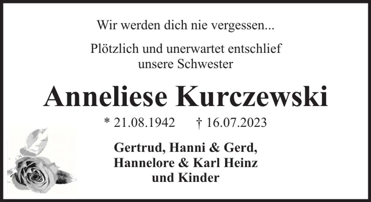 <p>Wir werden dich nie vergessen...<br />Plötzlich und unerwartet entschlief<br />unsere Schwester</p><p>Anneliese Kurczewski<br />* 21.08.1942</p><p>† 16.07.2023</p><p>Gertrud, Hanni &amp; Gerd,<br />Hannelore &amp; Karl Heinz<br />und Kinder</p>