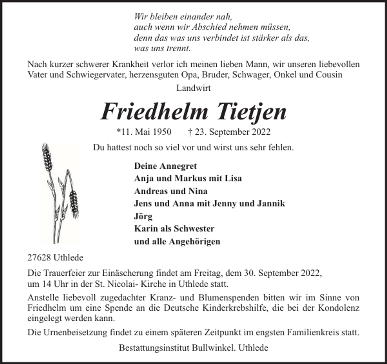 <p>Wir bleiben einander nah,<br />auch wenn wir Abschied nehmen müssen,<br />denn das was uns verbindet ist stärker als das,<br />was uns trennt.<br />Nach kurzer schwerer Krankheit verlor ich meinen lieben Mann, wir unseren liebevollen<br />Vater und Schwiegervater, herzensguten Opa, Bruder, Schwager, Onkel und Cousin<br />Landwirt</p><p>Friedhelm Tietjen<br />*11. Mai 1950</p><p>† 23. September 2022</p><p>Du hattest noch so viel vor und wirst uns sehr fehlen.<br />Deine Annegret<br />Anja und Markus mit Lisa<br />Andreas und Nina<br />Jens und Anna mit Jenny und Jannik<br />Jörg<br />Karin als Schwester<br />und alle Angehörigen<br />27628 Uthlede<br />Die Trauerfeier zur Einäscherung findet am Freitag, dem 30. September 2022,<br />um 14 Uhr in der St. Nicolai- Kirche in Uthlede statt.<br />Anstelle liebevoll zugedachter Kranz- und Blumenspenden bitten wir im Sinne von<br />Friedhelm um eine Spende an die Deutsche Kinderkrebshilfe, die bei der Kondolenz<br />eingelegt werden kann.<br />Die Urnenbeisetzung findet zu einem späteren Zeitpunkt im engsten Familienkreis statt.<br />Bestattungsinstitut Bullwinkel. Uthlede</p>