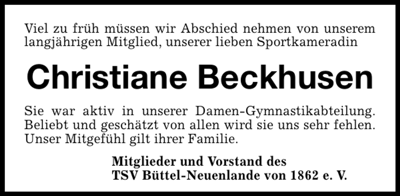 <p>Viel zu früh müssen wir Abschied nehmen von unserem<br />langjährigen Mitglied, unserer lieben Sportkameradin</p><p>Christiane Beckhusen<br />Sie war aktiv in unserer Damen-Gymnastikabteilung.<br />Beliebt und geschätzt von allen wird sie uns sehr fehlen.<br />Unser Mitgefühl gilt ihrer Familie.<br />Mitglieder und Vorstand des<br />TSV Büttel-Neuenlande von 1862 e. V.</p>