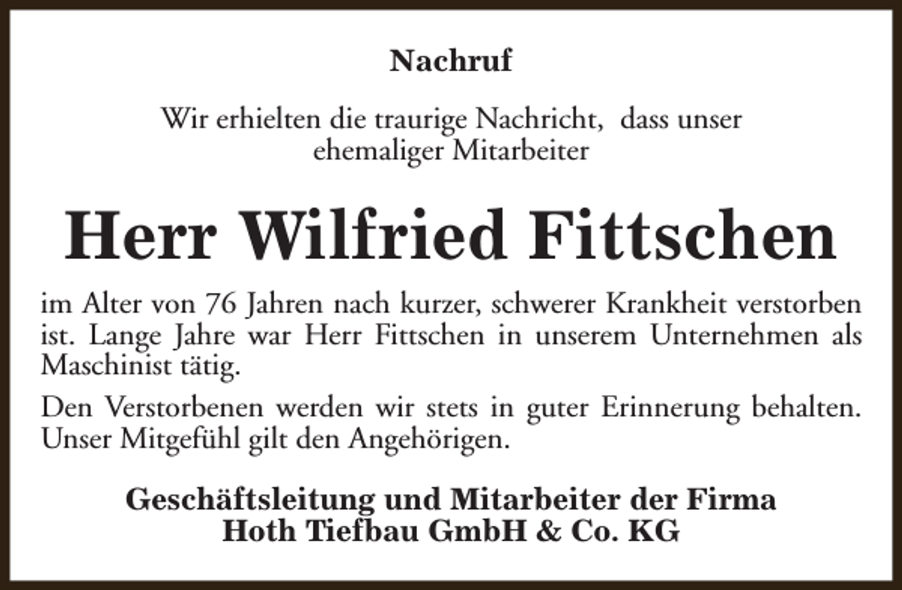 <p>Nachruf<br />Wir erhielten die traurige Nachricht, dass unser<br />ehemaliger Mitarbeiter</p><p>Herr Wilfried Fittschen<br />im Alter von 76 Jahren nach kurzer, schwerer Krankheit verstorben<br />ist. Lange Jahre war Herr Fittschen in unserem Unternehmen als<br />Maschinist tätig.<br />Den Verstorbenen werden wir stets in guter Erinnerung behalten.<br />Unser Mitgefühl gilt den Angehörigen.<br />Geschäftsleitung und Mitarbeiter der Firma<br />Hoth Tiefbau GmbH &amp; Co. KG</p>