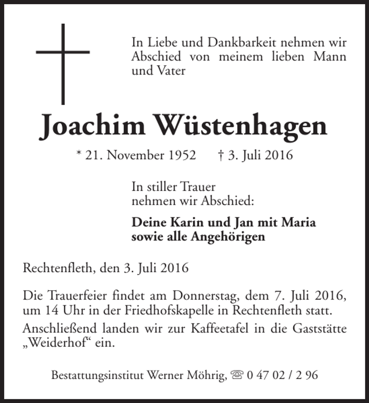 <p>In Liebe und Dankbarkeit nehmen wir<br />Abschied von meinem lieben Mann<br />und Vater</p><p>Joachim Wüstenhagen<br />* 21. November 1952</p><p>† 3. Juli 2016</p><p>In stiller Trauer<br />nehmen wir Abschied:<br />Deine Karin und Jan mit Maria<br />sowie alle Angehörigen<br />Rechtenfleth, den 3. Juli 2016<br />Die Trauerfeier findet am Donnerstag, dem 7. Juli 2016,<br />um 14 Uhr in der Friedhofskapelle in Rechtenfleth statt.<br />Anschließend landen wir zur Kaffeetafel in die Gaststätte<br />„Weiderhof“ ein.<br />Bestattungsinstitut Werner Möhrig, s 0 47 02 / 2 96</p>