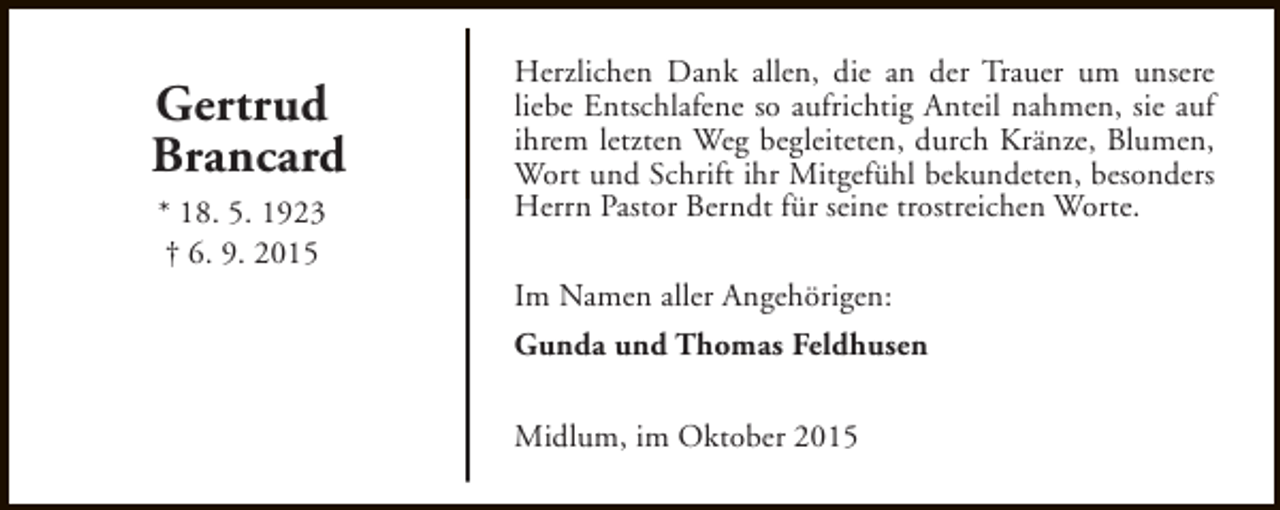 <p>Gertrud<br />Brancard<br />* 18. 5. 1923<br />† 6. 9. 2015</p><p>Herzlichen Dank allen, die an der Trauer um unsere<br />liebe Entschlafene so aufrichtig Anteil nahmen, sie auf<br />ihrem letzten Weg begleiteten, durch Kränze, Blumen,<br />Wort und Schrift ihr Mitgefühl bekundeten, besonders<br />Herrn Pastor Berndt für seine trostreichen Worte.<br />Im Namen aller Angehörigen:<br />Gunda und Thomas Feldhusen<br />Midlum, im Oktober 2015</p>
