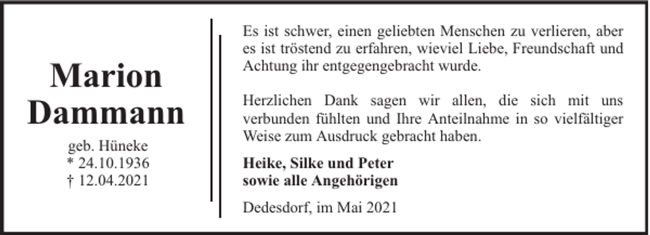 <p>Marion<br />Dammann<br />geb. Hüneke<br />* 24.10.1936<br />† 12.04.2021</p><p>Es ist schwer, einen geliebten Menschen zu verlieren, aber<br />es ist tröstend zu erfahren, wieviel Liebe, Freundschaft und<br />Achtung ihr entgegengebracht wurde.<br />Herzlichen Dank sagen wir allen, die sich mit uns<br />verbunden fühlten und Ihre Anteilnahme in so vielfältiger<br />Weise zum Ausdruck gebracht haben.<br />Heike, Silke und Peter<br />sowie alle Angehörigen<br />Dedesdorf, im Mai 2021</p>