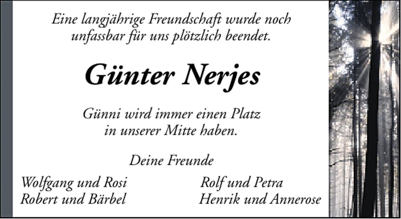 <p>Eine langjährige Freundschaft wurde noch<br />unfassbar für uns plötzlich beendet.</p><p>Günter Nerjes<br />Günni wird immer einen Platz<br />in unserer Mitte haben.<br />Deine Freunde<br />Wolfgang und Rosi<br />Rolf und Petra<br />Robert und Bärbel<br />Henrik und Annerose</p>