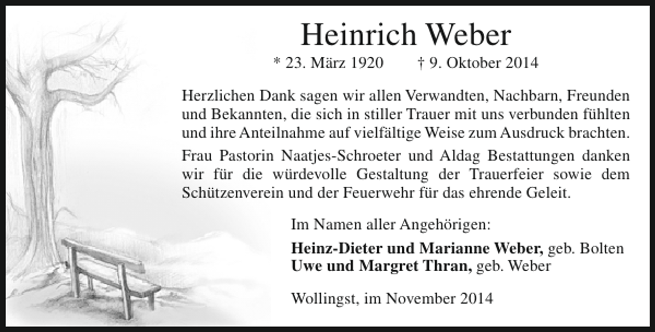 <p>Heinrich Weber</p><p>* 23. März 1920</p><p>† 9. Oktober 2014</p><p>Herzlichen Dank sagen wir allen Verwandten, Nachbarn, Freunden<br />und Bekannten, die sich in stiller Trauer mit uns verbunden fühlten<br />und ihre Anteilnahme auf vielfältige Weise zum Ausdruck brachten.<br />Frau Pastorin Naatjes-Schroeter und Aldag Bestattungen danken<br />wir für die würdevolle Gestaltung der Trauerfeier sowie dem<br />Schützenverein und der Feuerwehr für das ehrende Geleit.<br />Im Namen aller Angehörigen:<br />Heinz-Dieter und Marianne Weber, geb. Bolten<br />Uwe und Margret Thran, geb. Weber<br />Wollingst, im November 2014</p>