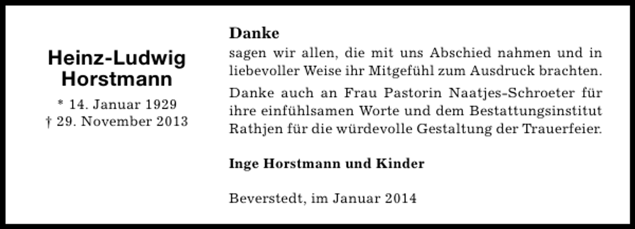 <p>Danke</p><p>Heinz-Ludwig<br />Horstmann<br />* 14. Januar 1929<br />† 29. November 2013</p><p>sagen wir allen, die mit uns Abschied nahmen und in<br />liebevoller Weise ihr Mitgefühl zum Ausdruck brachten.<br />Danke auch an Frau Pastorin Naatjes-Schroeter für<br />ihre einfühlsamen Worte und dem Bestattungsinstitut<br />Rathjen für die würdevolle Gestaltung der Trauerfeier.<br />Inge Horstmann und Kinder<br />Beverstedt, im Januar 2014</p>