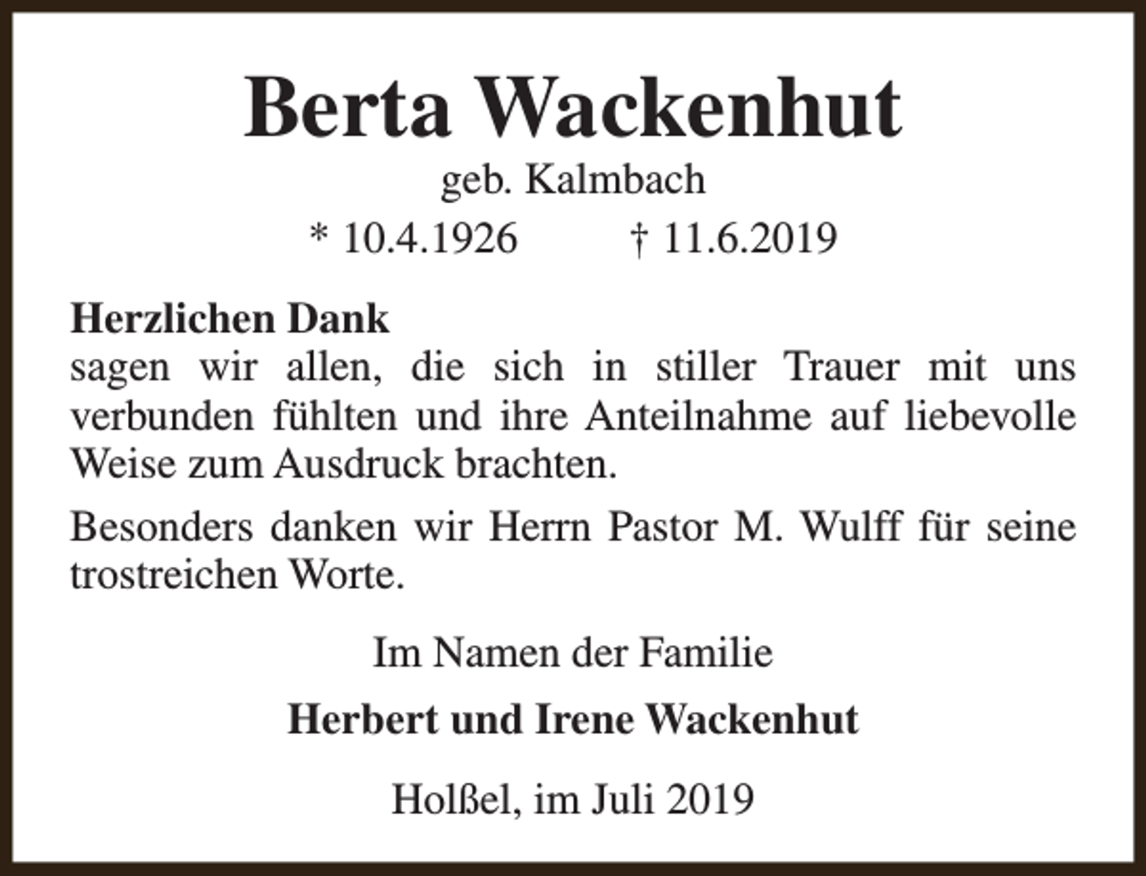 <p>Berta Wackenhut<br />geb. Kalmbach<br />* 10.4.1926<br />† 11.6.2019</p><p>Herzlichen Dank<br />sagen wir allen, die sich in stiller Trauer mit uns<br />verbunden fühlten und ihre Anteilnahme auf liebevolle<br />Weise zum Ausdruck brachten.<br />Besonders danken wir Herrn Pastor M. Wulff für seine<br />trostreichen Worte.<br />Im Namen der Familie<br />Herbert und Irene Wackenhut<br />Holßel, im Juli 2019</p>