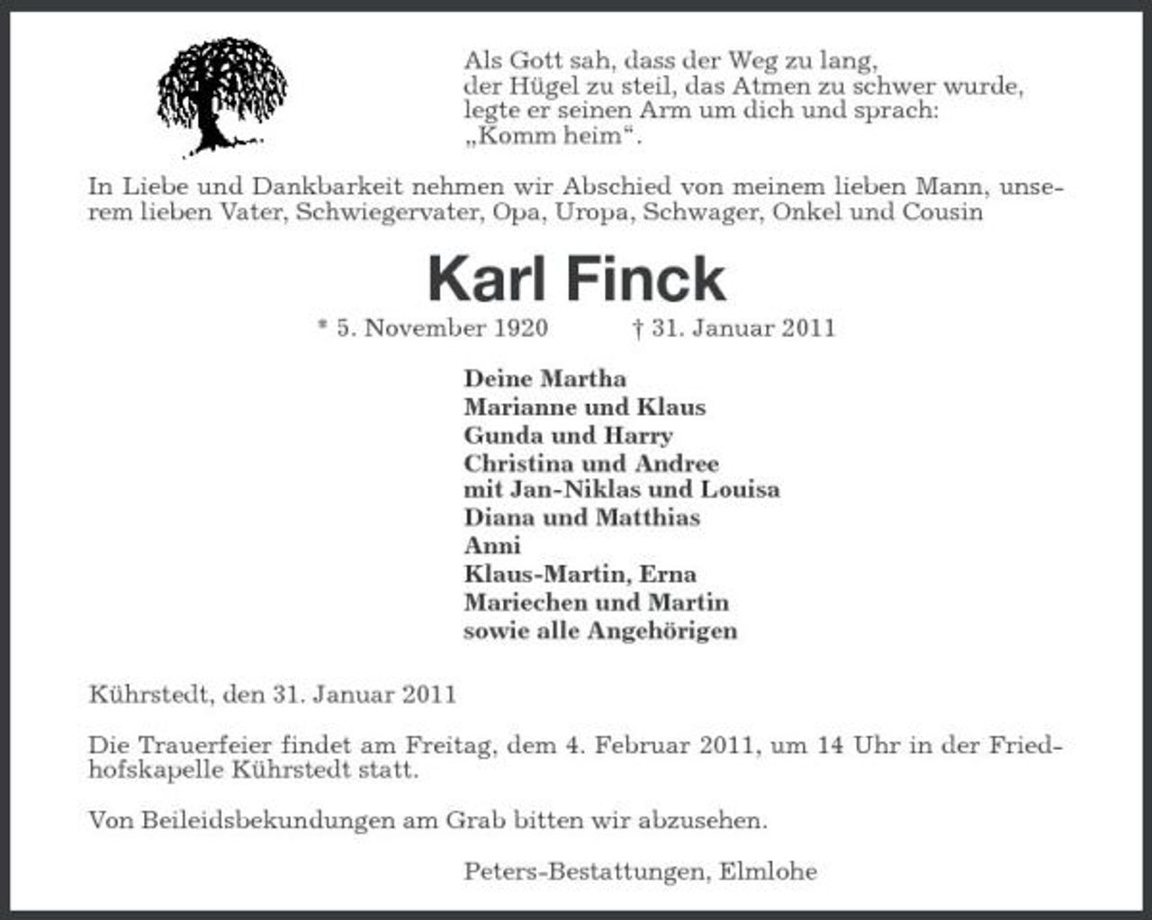 <p>Als Gott sah, dass der Weg zu lang, der Hügel zu steil, das Atmen zu schwer wurde, legte er seinen Arm um dich und sprach: „Komm heim“. In Liebe und Dankbarkeit nehmen wir Abschied von meinem lieben Mann, unserem lieben Vater, Schwiegervater, Opa, Uropa, Schwager, Onkel und Cousin</p><p>Karl Finck<br />* 5. November 1920 † 31. Januar 2011 Deine Martha Marianne und Klaus Gunda und Harry Christina und Andree mit Jan-Niklas und Louisa Diana und Matthias Anni Klaus-Martin, Erna Mariechen und Martin sowie alle Angehörigen Kührstedt, den 31. Januar 2011 Die Trauerfeier findet am Freitag, dem 4. Februar 2011, um 14 Uhr in der Friedhofskapelle Kührstedt statt. Von Beileidsbekundungen am Grab bitten wir abzusehen. Peters-Bestattungen, Elmlohe</p>