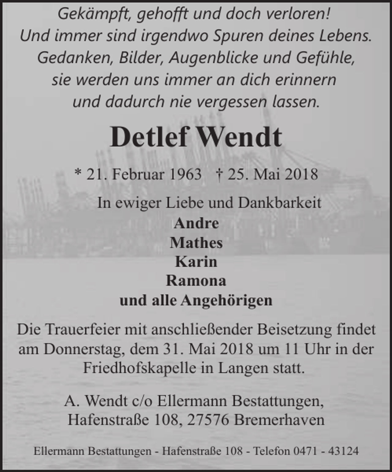 <p>Gekämpft, gehofft und doch verloren!<br />Und immer sind irgendwo Spuren deines Lebens.<br />Gedanken, Bilder, Augenblicke und Gefühle,<br />sie werden uns immer an dich erinnern<br />und dadurch nie vergessen lassen.</p><p>Detlef Wendt<br />* 21. Februar 1963 † 25. Mai 2018<br />In ewiger Liebe und Dankbarkeit<br />Andre<br />Mathes<br />Karin<br />Ramona<br />und alle Angehörigen<br />Die Trauerfeier mit anschließender Beisetzung findet<br />am Donnerstag, dem 31. Mai 2018 um 11 Uhr in der<br />Friedhofskapelle in Langen statt.<br />A. Wendt c/o Ellermann Bestattungen,<br />Hafenstraße 108, 27576 Bremerhaven<br />Ellermann Bestattungen - Hafenstraße 108 - Telefon 0471 - 43124</p>
