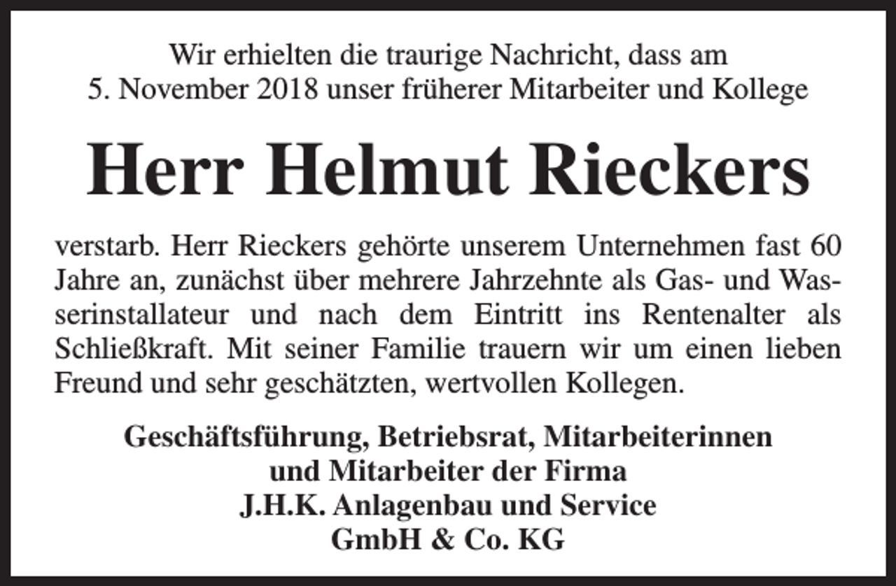 <p>Wir erhielten die traurige Nachricht, dass am<br />5. November 2018 unser früherer Mitarbeiter und Kollege</p><p>Herr Helmut Rieckers<br />verstarb. Herr Rieckers gehörte unserem Unternehmen fast 60<br />Jahre an, zunächst über mehrere Jahrzehnte als Gas- und Wasserinstallateur und nach dem Eintritt ins Rentenalter als<br />Schließkraft. Mit seiner Familie trauern wir um einen lieben<br />Freund und sehr geschätzten, wertvollen Kollegen.<br />Geschäftsführung, Betriebsrat, Mitarbeiterinnen<br />und Mitarbeiter der Firma<br />J.H.K. Anlagenbau und Service<br />GmbH &amp; Co. KG</p>