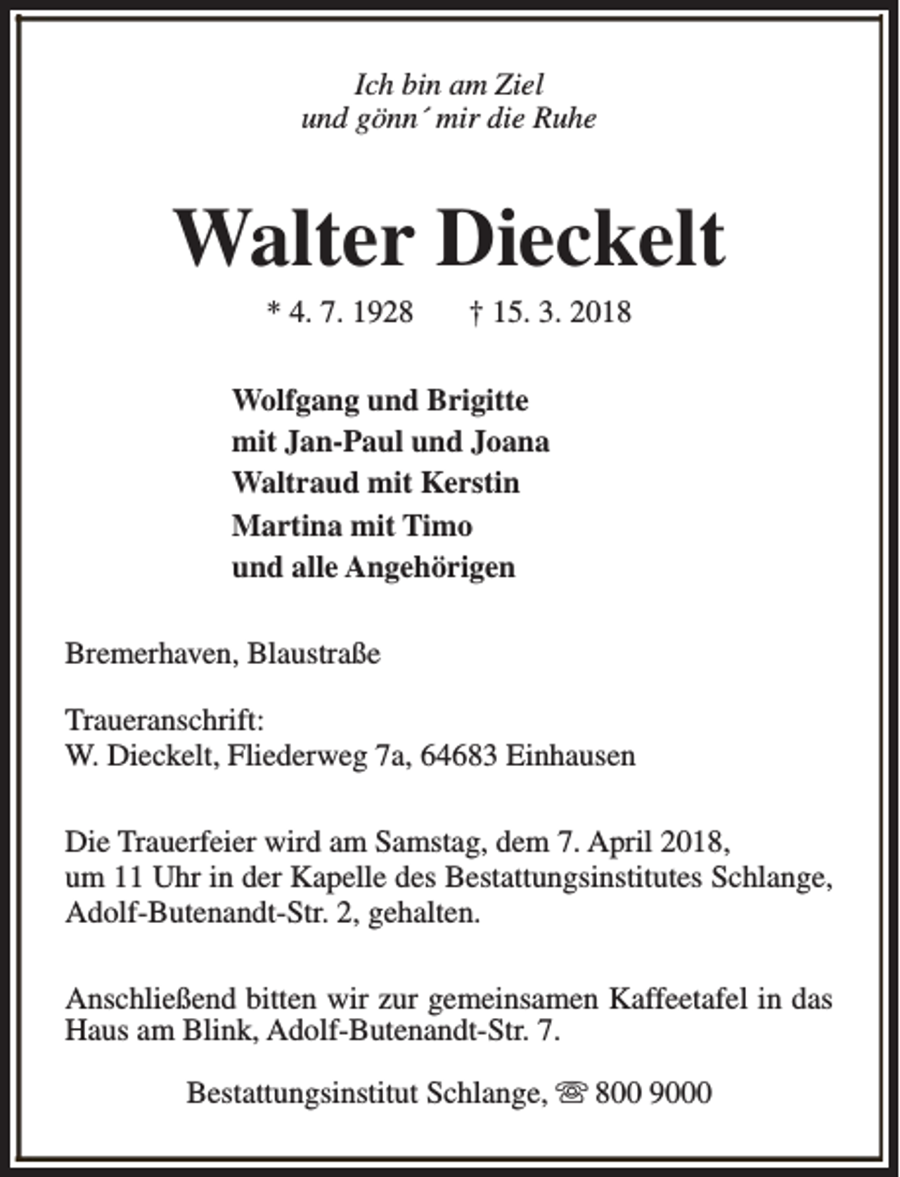 <p>Ich bin am Ziel<br />und gönn´ mir die Ruhe</p><p>Walter Dieckelt<br />* 4. 7. 1928</p><p>† 15. 3. 2018</p><p>Wolfgang und Brigitte<br />mit Jan-Paul und Joana<br />Waltraud mit Kerstin<br />Martina mit Timo<br />und alle Angehörigen<br />Bremerhaven, Blaustraße<br />Traueranschrift:<br />W. Dieckelt, Fliederweg 7a, 64683 Einhausen<br />Die Trauerfeier wird am Samstag, dem 7. April 2018,<br />um 11 Uhr in der Kapelle des Bestattungsinstitutes Schlange,<br />Adolf-Butenandt-Str. 2, gehalten.<br />Anschließend bitten wir zur gemeinsamen Kaffeetafel in das<br />Haus am Blink, Adolf-Butenandt-Str. 7.<br />Bestattungsinstitut Schlange, s 800 9000</p>