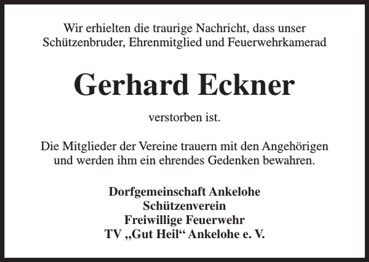 <p>Wir erhielten die traurige Nachricht, dass unser<br />Schützenbruder, Ehrenmitglied und Feuerwehrkamerad</p><p>Gerhard Eckner<br />verstorben ist.<br />Die Mitglieder der Vereine trauern mit den Angehörigen<br />und werden ihm ein ehrendes Gedenken bewahren.<br />Dorfgemeinschaft Ankelohe<br />Schützenverein<br />Freiwillige Feuerwehr<br />TV „Gut Heil“ Ankelohe e. V.</p>