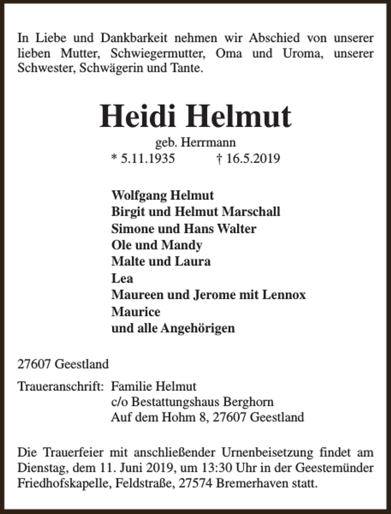 <p>In Liebe und Dankbarkeit nehmen wir Abschied von unserer<br />lieben Mutter, Schwiegermutter, Oma und Uroma, unserer<br />Schwester, Schwägerin und Tante.</p><p>Heidi Helmut<br />geb. Herrmann<br />* 5.11.1935<br />† 16.5.2019</p><p>Wolfgang Helmut<br />Birgit und Helmut Marschall<br />Simone und Hans Walter<br />Ole und Mandy<br />Malte und Laura<br />Lea<br />Maureen und Jerome mit Lennox<br />Maurice<br />und alle Angehörigen<br />27607 Geestland<br />Traueranschrift: Familie Helmut<br />c/o Bestattungshaus Berghorn<br />Auf dem Hohm 8, 27607 Geestland<br />Die Trauerfeier mit anschließender Urnenbeisetzung findet am<br />Dienstag, dem 11. Juni 2019, um 13:30 Uhr in der Geestemünder<br />Friedhofskapelle, Feldstraße, 27574 Bremerhaven statt.</p>