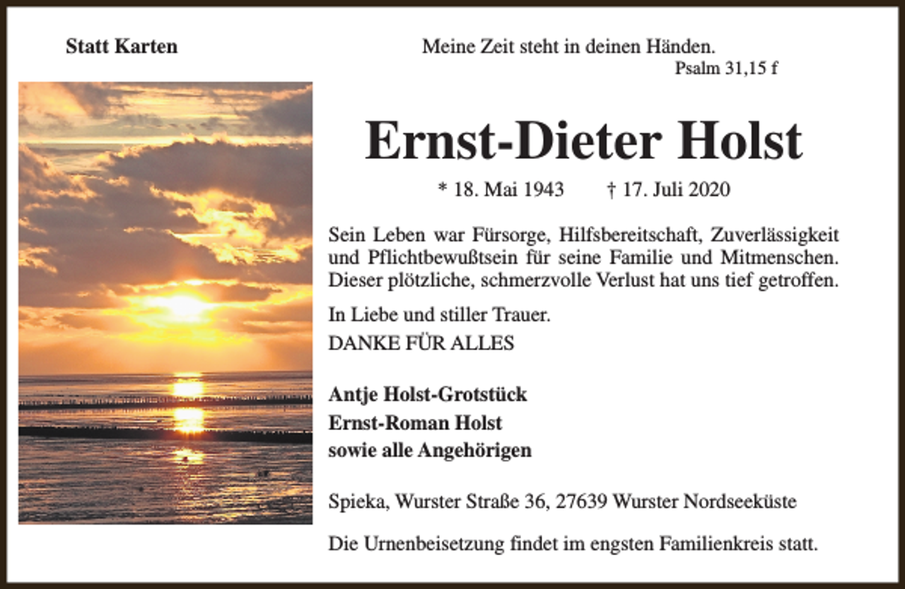 <p>Statt Karten</p><p>Meine Zeit steht in deinen Händen.</p><p>Psalm 31,15 f</p><p>Ernst-Dieter Holst<br />* 18. Mai 1943</p><p>† 17. Juli 2020</p><p>Sein Leben war Fürsorge, Hilfsbereitschaft, Zuverlässigkeit<br />und Pflichtbewußtsein für seine Familie und Mitmenschen.<br />Dieser plötzliche, schmerzvolle Verlust hat uns tief getroffen.<br />In Liebe und stiller Trauer.<br />DANKE FÜR ALLES<br />Antje Holst-Grotstück<br />Ernst-Roman Holst<br />sowie alle Angehörigen<br />Spieka, Wurster Straße 36, 27639 Wurster Nordseeküste<br />Die Urnenbeisetzung findet im engsten Familienkreis statt.</p>