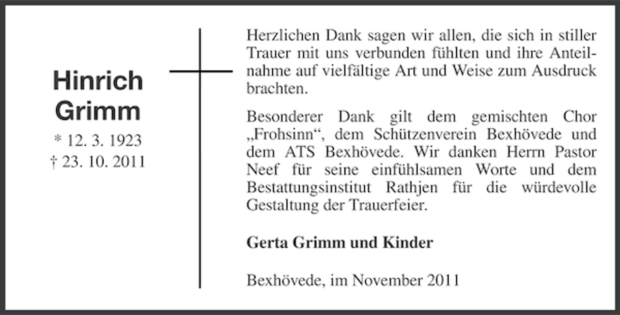<p>Hinrich<br />Grimm<br />* 12. 3. 1923<br />† 23. 10. 2011</p><p>Herzlichen Dank sagen wir allen, die sich in stiller<br />Trauer mit uns verbunden fühlten und ihre Anteilnahme auf vielfältige Art und Weise zum Ausdruck<br />brachten.<br />Besonderer Dank gilt dem gemischten Chor<br />„Frohsinn“, dem Schützenverein Bexhövede und<br />dem ATS Bexhövede. Wir danken Herrn Pastor<br />Neef für seine einfühlsamen Worte und dem<br />Bestattungsinstitut Rathjen für die würdevolle<br />Gestaltung der Trauerfeier.<br />Gerta Grimm und Kinder<br />Bexhövede, im November 2011</p>