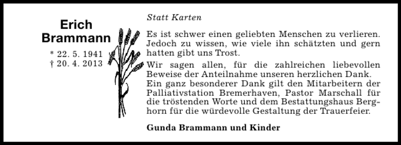 <p>Erich<br />Brammann<br />* 22. 5. 1941<br />† 20. 4. 2013</p><p>Statt Karten<br />Es ist schwer einen geliebten Menschen zu verlieren.<br />Jedoch zu wissen, wie viele ihn schätzten und gern<br />hatten gibt uns Trost.<br />Wir sagen allen, für die zahlreichen liebevollen<br />Beweise der Anteilnahme unseren herzlichen Dank.<br />Ein ganz besonderer Dank gilt den Mitarbeitern der<br />Palliativstation Bremerhaven, Pastor Marschall für<br />die tröstenden Worte und dem Bestattungshaus Berghorn für die würdevolle Gestaltung der Trauerfeier.<br />Gunda Brammann und Kinder</p>