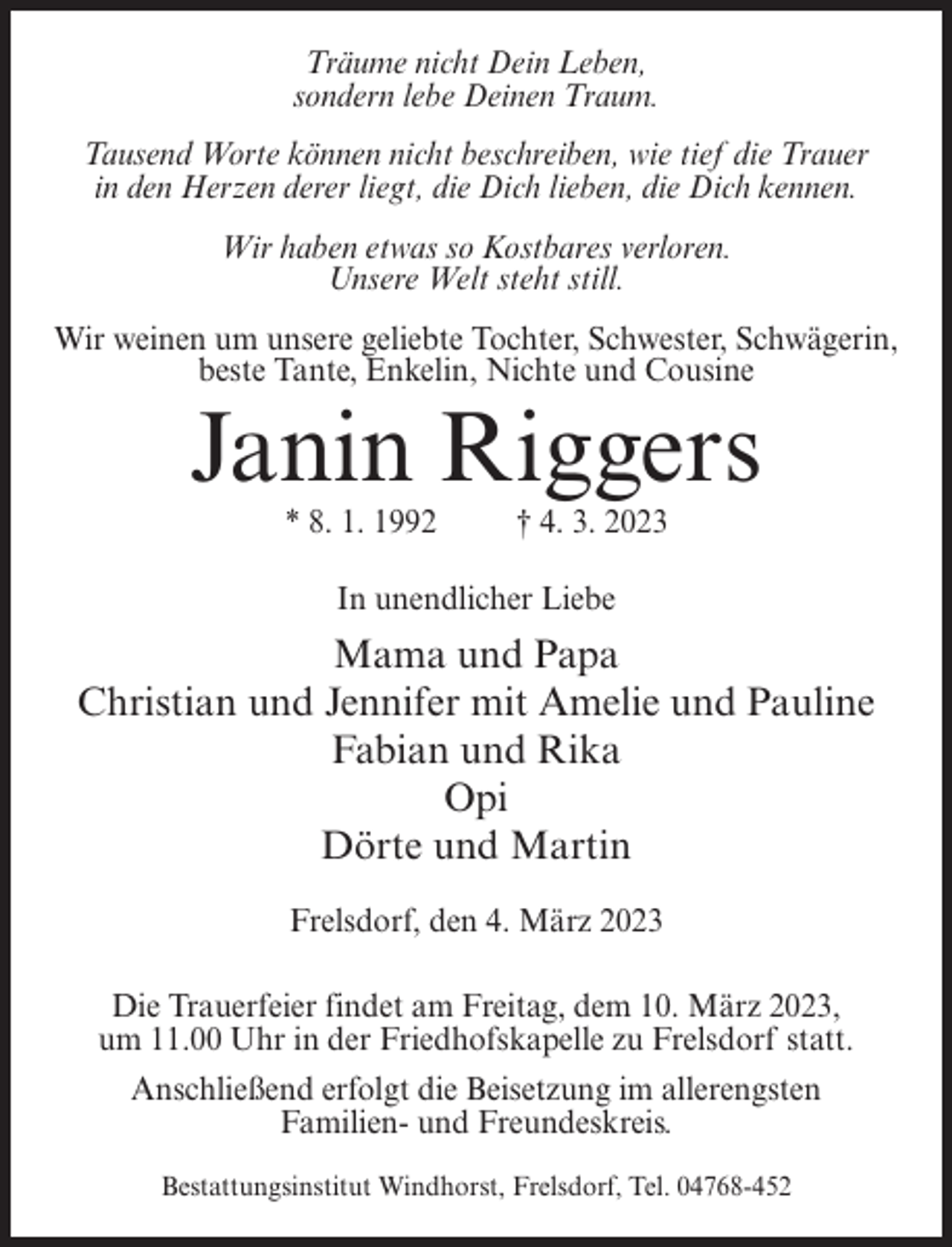<p>Träume nicht Dein Leben,<br />sondern lebe Deinen Traum.<br />Tausend Worte können nicht beschreiben, wie tief die Trauer<br />in den Herzen derer liegt, die Dich lieben, die Dich kennen.<br />Wir haben etwas so Kostbares verloren.<br />Unsere Welt steht still.<br />Wir weinen um unsere geliebte Tochter, Schwester, Schwägerin,<br />beste Tante, Enkelin, Nichte und Cousine</p><p>Janin Riggers<br />* 8. 1. 1992</p><p>† 4. 3. 2023</p><p>In unendlicher Liebe</p><p>Mama und Papa<br />Christian und Jennifer mit Amelie und Pauline<br />Fabian und Rika<br />Opi<br />Dörte und Martin<br />Frelsdorf, den 4. März 2023<br />Die Trauerfeier findet am Freitag, dem 10. März 2023,<br />um 11.00 Uhr in der Friedhofskapelle zu Frelsdorf statt.<br />Anschließend erfolgt die Beisetzung im allerengsten<br />Familien- und Freundeskreis.<br />Bestattungsinstitut Windhorst, Frelsdorf, Tel. 04768-452</p>