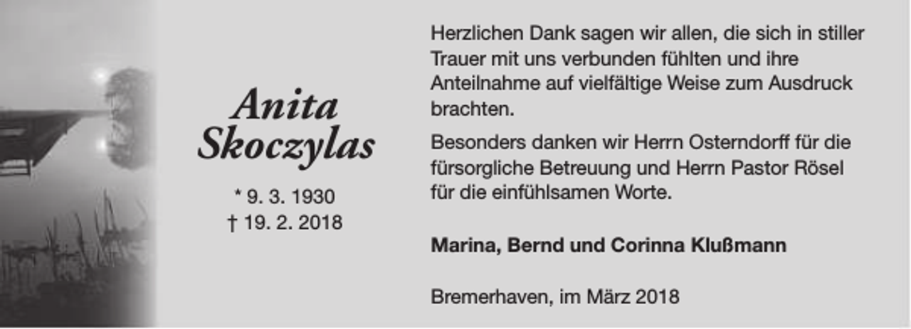 <p>Anita<br />Skoczylas<br />* 9. 3. 1930<br />† 19. 2. 2018</p><p>Herzlichen Dank sagen wir allen, die sich in stiller<br />Trauer mit uns verbunden fühlten und ihre<br />Anteilnahme auf vielfältige Weise zum Ausdruck<br />brachten.<br />Besonders danken wir Herrn Osterndorff für die<br />fürsorgliche Betreuung und Herrn Pastor Rösel<br />für die einfühlsamen Worte.<br />Marina, Bernd und Corinna Klußmann<br />Bremerhaven, im März 2018</p>