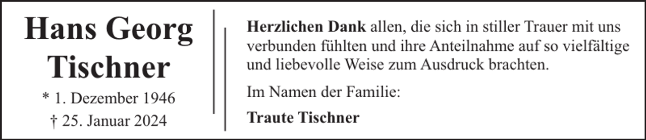 <p>Hans Georg<br />Tischner<br />* 1. Dezember 1946<br />† 25. Januar 2024</p><p>Herzlichen Dank allen, die sich in stiller Trauer mit uns<br />verbunden fühlten und ihre Anteilnahme auf so vielfältige<br />und liebevolle Weise zum Ausdruck brachten.<br />Im Namen der Familie:<br />Traute Tischner</p>