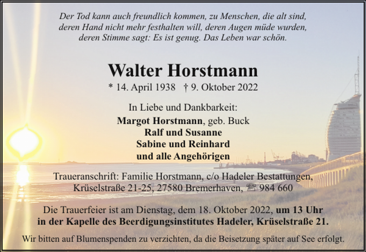 <p>Der Tod kann auch freundlich kommen, zu Menschen, die alt sind,<br />deren Hand nicht mehr festhalten will, deren Augen müde wurden,<br />deren Stimme sagt: Es ist genug. Das Leben war schön.</p><p>Walter Horstmann<br />* 14. April 1938 † 9. Oktober 2022<br />In Liebe und Dankbarkeit:<br />Margot Horstmann, geb. Buck<br />Ralf und Susanne<br />Sabine und Reinhard<br />und alle Angehörigen<br />Traueranschrift: Familie Horstmann, c/o Hadeler Bestattungen,<br />Krüselstraße 21-25, 27580 Bremerhaven, ' 984 660<br />Die Trauerfeier ist am Dienstag, dem 18. Oktober 2022, um 13 Uhr<br />in der Kapelle des Beerdigungsinstitutes Hadeler, Krüselstraße 21.<br />Wir bitten auf Blumenspenden zu verzichten, da die Beisetzung später auf See erfolgt.</p>