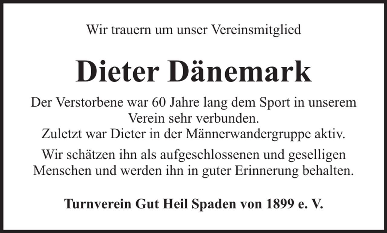 <p>Wir trauern um unser Vereinsmitglied</p><p>Dieter Dänemark<br />Der Verstorbene war 60 Jahre lang dem Sport in unserem<br />Verein sehr verbunden.<br />Zuletzt war Dieter in der Männerwandergruppe aktiv.<br />Wir schätzen ihn als aufgeschlossenen und geselligen<br />Menschen und werden ihn in guter Erinnerung behalten.<br />Turnverein Gut Heil Spaden von 1899 e. V.</p>