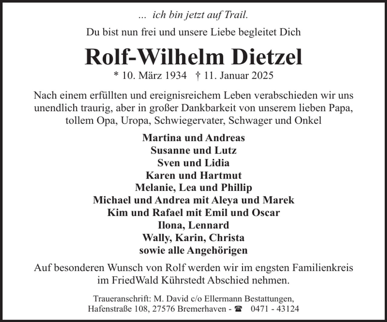 <p>... ich bin jetzt auf Trail.<br />Du bist nun frei und unsere Liebe begleitet Dich</p><p>Rolf-Wilhelm Dietzel<br />* 10. März 1934 † 11. Januar 2025</p><p>Nach einem erfüllten und ereignisreichem Leben verabschieden wir uns<br />unendlich traurig, aber in großer Dankbarkeit von unserem lieben Papa,<br />tollem Opa, Uropa, Schwiegervater, Schwager und Onkel<br />Martina und Andreas<br />Susanne und Lutz<br />Sven und Lidia<br />Karen und Hartmut<br />Melanie, Lea und Phillip<br />Michael und Andrea mit Aleya und Marek<br />Kim und Rafael mit Emil und Oscar<br />Ilona, Lennard<br />Wally, Karin, Christa<br />sowie alle Angehörigen<br />Auf besonderen Wunsch von Rolf werden wir im engsten Familienkreis<br />im FriedWald Kührstedt Abschied nehmen.<br />Traueranschrift: M. David c/o Ellermann Bestattungen,<br />Hafenstraße 108, 27576 Bremerhaven - ( 0471 - 43124</p>