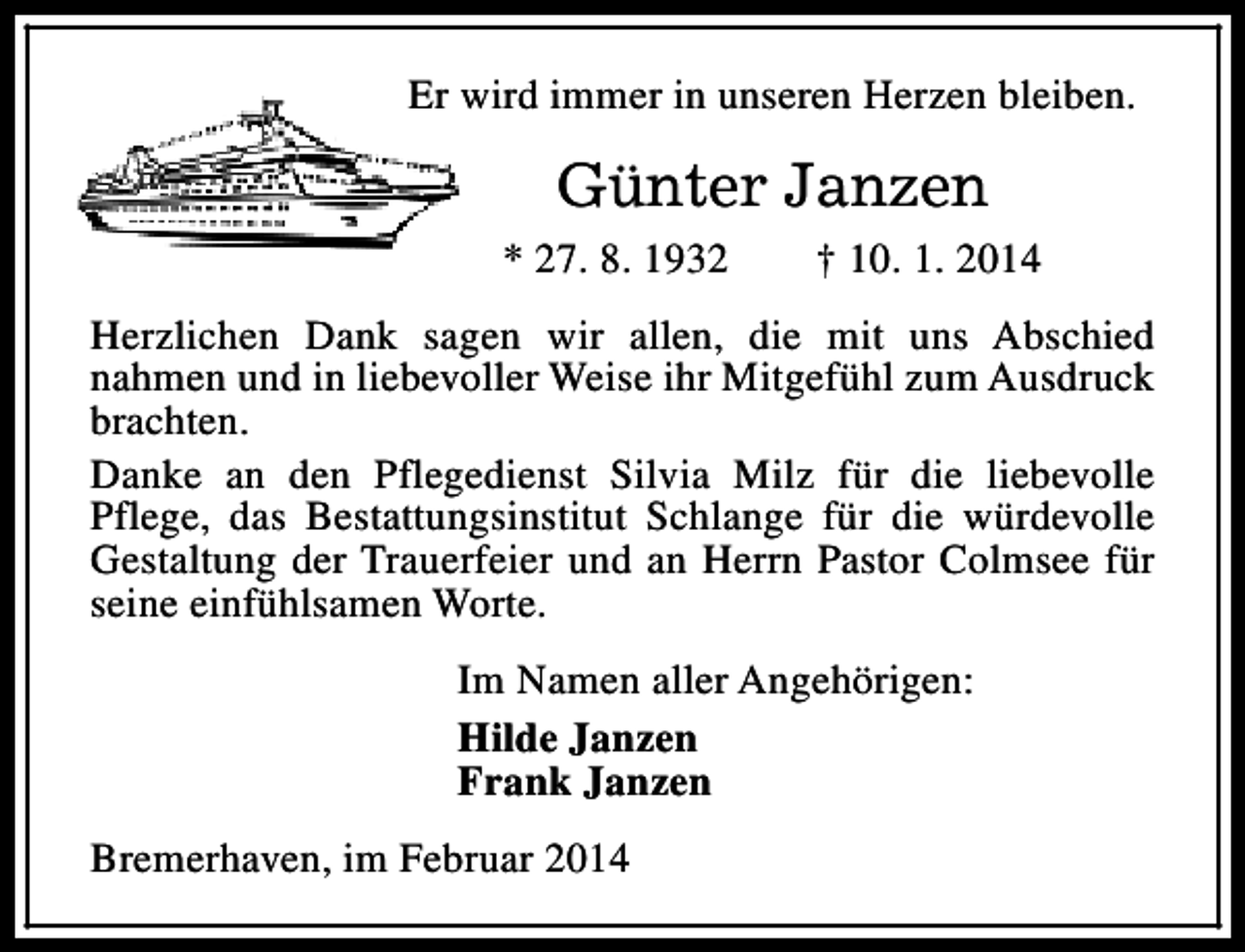 <p>Er wird immer in unseren Herzen bleiben.</p><p>Günter Janzen<br />* 27. 8. 1932</p><p>† 10. 1. 2014</p><p>Herzlichen Dank sagen wir allen, die mit uns Abschied<br />nahmen und in liebevoller Weise ihr Mitgefühl zum Ausdruck<br />brachten.<br />Danke an den Pflegedienst Silvia Milz für die liebevolle<br />Pflege, das Bestattungsinstitut Schlange für die würdevolle<br />Gestaltung der Trauerfeier und an Herrn Pastor Colmsee für<br />seine einfühlsamen Worte.<br />Im Namen aller Angehörigen:<br />Hilde Janzen<br />Frank Janzen<br />Bremerhaven, im Februar 2014</p>
