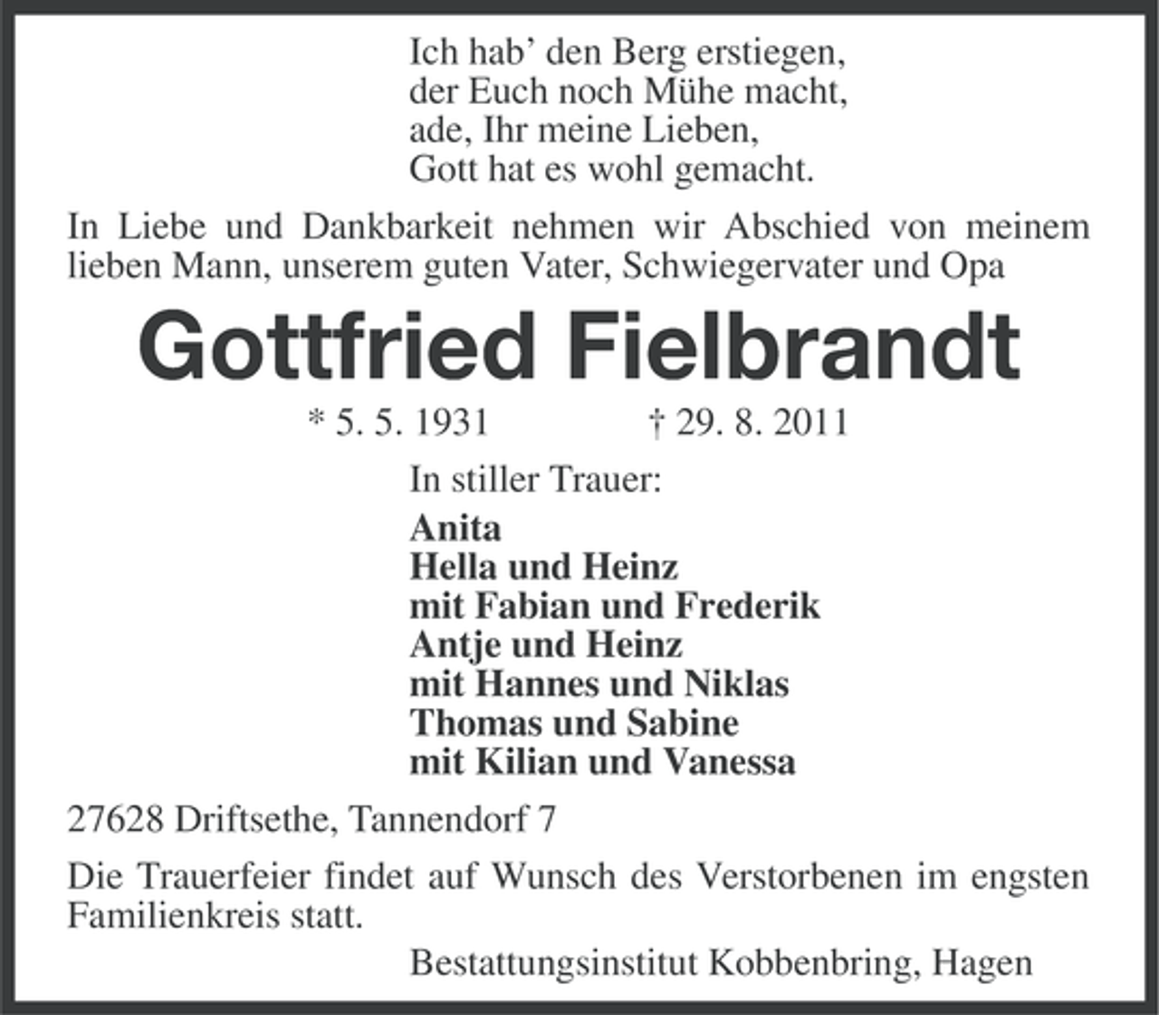 <p>Ich hab’ den Berg erstiegen,<br />der Euch noch Mühe macht,<br />ade, Ihr meine Lieben,<br />Gott hat es wohl gemacht.<br />In Liebe und Dankbarkeit nehmen wir Abschied von meinem<br />lieben Mann, unserem guten Vater, Schwiegervater und Opa</p><p>Gottfried Fielbrandt<br />* 5. 5. 1931<br />† 29. 8. 2011<br />In stiller Trauer:<br />Anita<br />Hella und Heinz<br />mit Fabian und Frederik<br />Antje und Heinz<br />mit Hannes und Niklas<br />Thomas und Sabine<br />mit Kilian und Vanessa<br />27628 Driftsethe, Tannendorf 7<br />Die Trauerfeier findet auf Wunsch des Verstorbenen im engsten<br />Familienkreis statt.<br />Bestattungsinstitut Kobbenbring, Hagen</p>