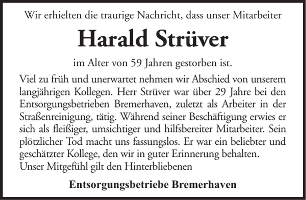 <p>Wir erhielten die traurige Nachricht, dass unser Mitarbeiter</p><p>Harald Strüver<br />im Alter von 59 Jahren gestorben ist.<br />Viel zu früh und unerwartet nehmen wir Abschied von unserem<br />langjährigen Kollegen. Herr Strüver war über 29 Jahre bei den<br />Entsorgungsbetrieben Bremerhaven, zuletzt als Arbeiter in der<br />Straßenreinigung, tätig. Während seiner Beschäftigung erwies er<br />sich als fleißiger, umsichtiger und hilfsbereiter Mitarbeiter. Sein<br />plötzlicher Tod macht uns fassungslos. Er war ein beliebter und<br />geschätzter Kollege, den wir in guter Erinnerung behalten.<br />Unser Mitgefühl gilt den Hinterbliebenen<br />Entsorgungsbetriebe Bremerhaven</p>