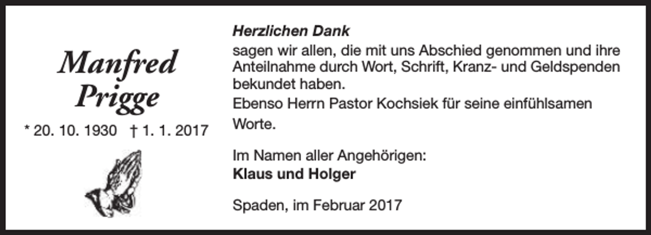 <p>Manfred<br />Prigge<br />* 20. 10. 1930 † 1. 1. 2017</p><p>Herzlichen Dank<br />sagen wir allen, die mit uns Abschied genommen und ihre<br />Anteilnahme durch Wort, Schrift, Kranz- und Geldspenden<br />bekundet haben.<br />Ebenso Herrn Pastor Kochsiek für seine einfühlsamen<br />Worte.<br />Im Namen aller Angehörigen:<br />Klaus und Holger<br />Spaden, im Februar 2017</p>