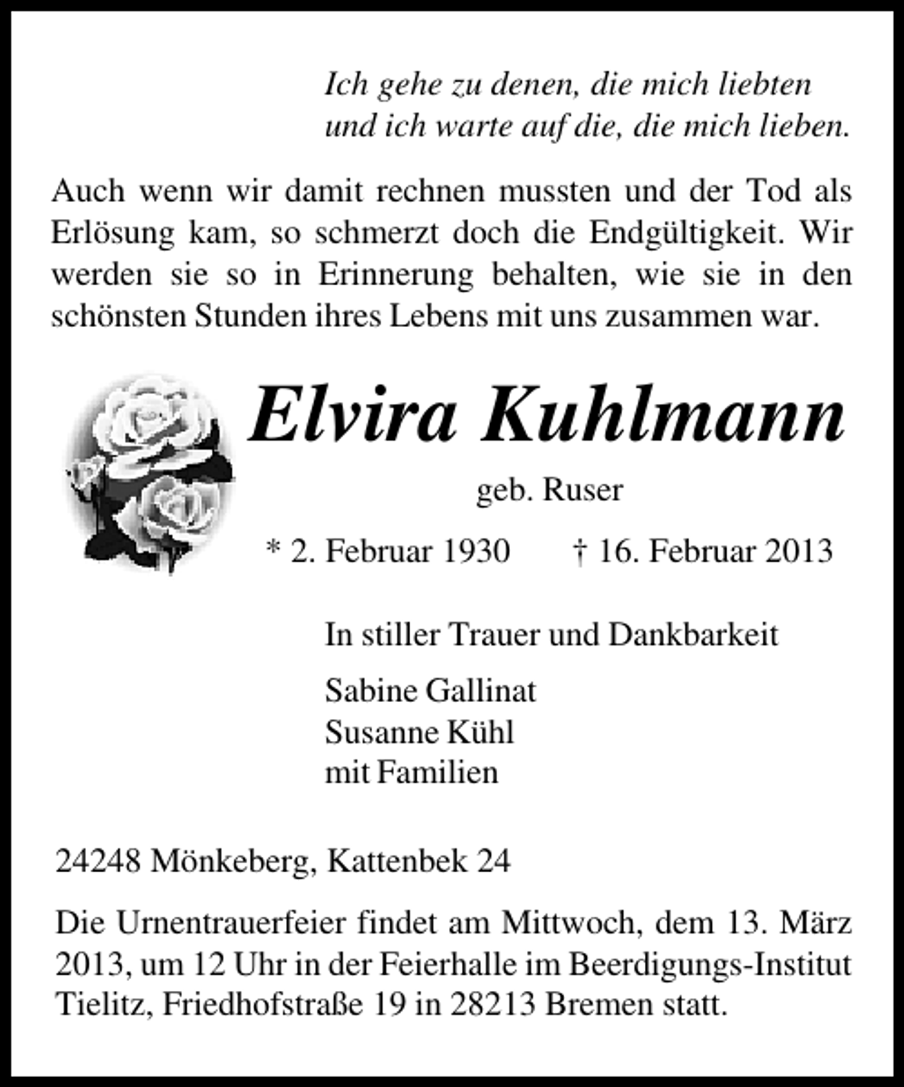 <p>Ich gehe zu denen, die mich liebten<br />und ich warte auf die, die mich lieben.<br />Auch wenn wir damit rechnen mussten und der Tod als<br />Erlösung kam, so schmerzt doch die Endgültigkeit. Wir<br />werden sie so in Erinnerung behalten, wie sie in den<br />schönsten Stunden ihres Lebens mit uns zusammen war.</p><p>Elvira Kuhlmann<br />geb. Ruser</p><p>* 2. Februar 1930</p><p>† 16. Februar 2013</p><p>In stiller Trauer und Dankbarkeit<br />Sabine Gallinat<br />Susanne Kühl<br />mit Familien<br />24248 Mönkeberg, Kattenbek 24<br />Die Urnentrauerfeier findet am Mittwoch, dem 13. März<br />2013, um 12 Uhr in der Feierhalle im Beerdigungs-Institut<br />Tielitz, Friedhofstraße 19 in 28213 Bremen statt.</p>
