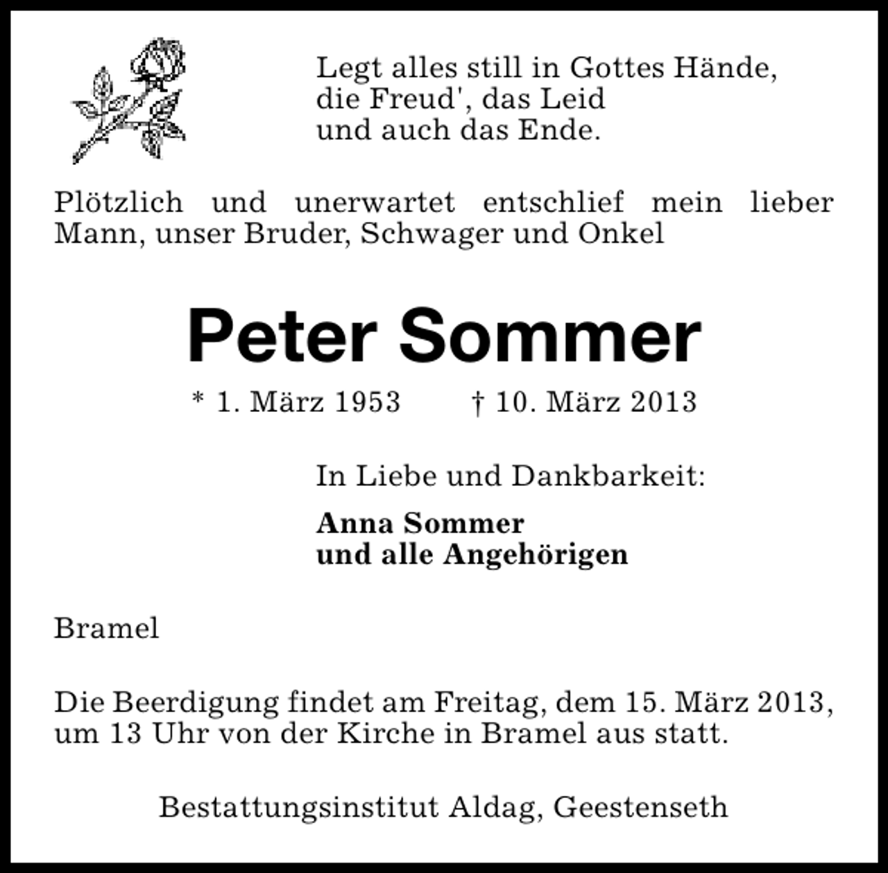 <p>Legt alles still in Gottes Hände,<br />die Freud', das Leid<br />und auch das Ende.<br />Plötzlich und unerwartet entschlief mein lieber<br />Mann, unser Bruder, Schwager und Onkel</p><p>Peter Sommer<br />* 1. März 1953</p><p>† 10. März 2013</p><p>In Liebe und Dankbarkeit:<br />Anna Sommer<br />und alle Angehörigen<br />Bramel<br />Die Beerdigung findet am Freitag, dem 15. März 2013,<br />um 13 Uhr von der Kirche in Bramel aus statt.<br />Bestattungsinstitut Aldag, Geestenseth</p>