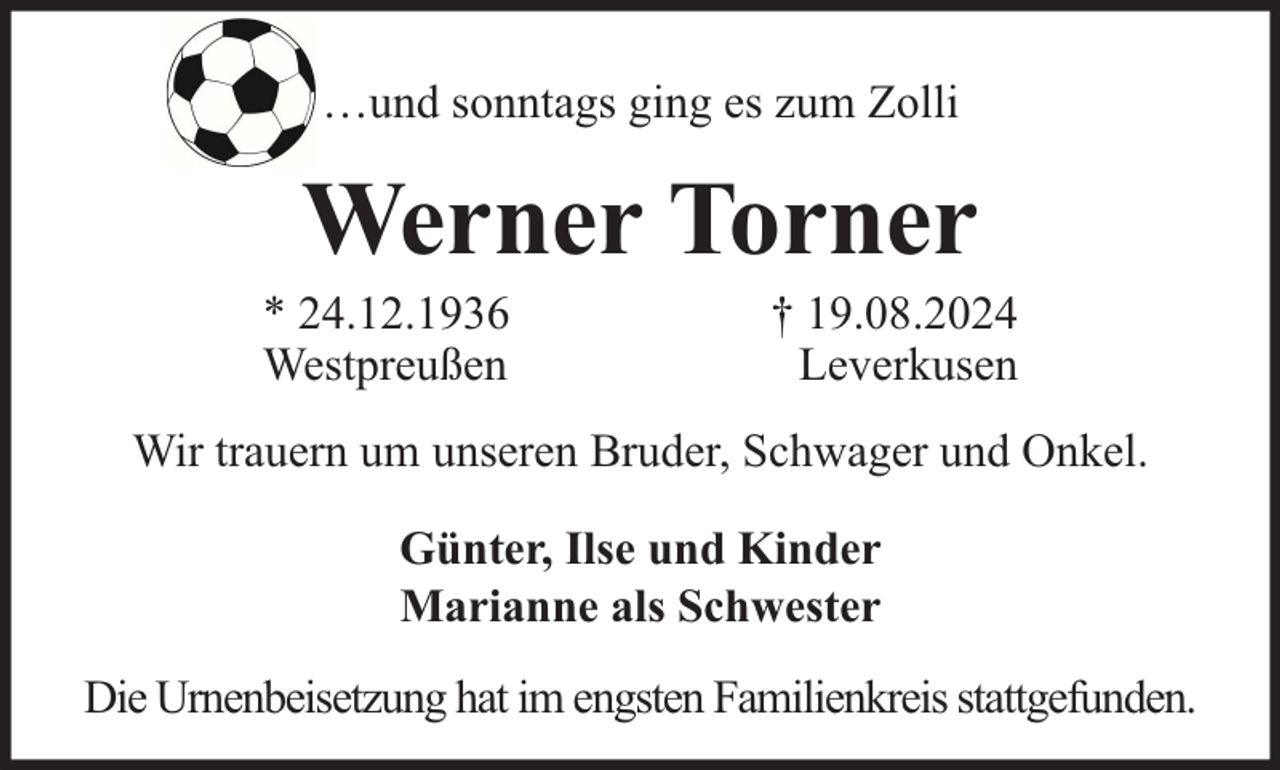 <p>…und sonntags ging es zum Zolli</p><p>Werner Torner</p><p>* 24.12.1936<br />Westpreußen</p><p>† 19.08.2024<br />Leverkusen</p><p>Wir trauern um unseren Bruder, Schwager und Onkel.<br />Günter, Ilse und Kinder<br />Marianne als Schwester<br />Die Urnenbeisetzung hat im engsten Familienkreis stattgefunden.</p>