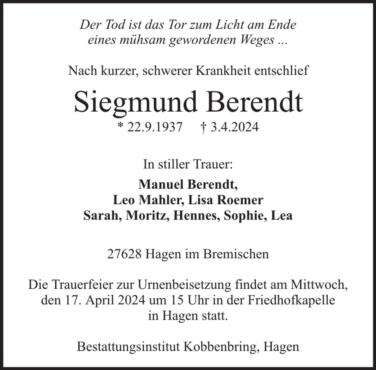 <p>Der Tod ist das Tor zum Licht am Ende<br />eines mühsam gewordenen Weges ...<br />Nach kurzer, schwerer Krankheit entschlief</p><p>Siegmund Berendt<br />* 22.9.1937</p><p>† 3.4.2024</p><p>In stiller Trauer:<br />Manuel Berendt,<br />Leo Mahler, Lisa Roemer<br />Sarah, Moritz, Hennes, Sophie, Lea<br />27628 Hagen im Bremischen<br />Die Trauerfeier zur Urnenbeisetzung findet am Mittwoch,<br />den 17. April 2024 um 15 Uhr in der Friedhofkapelle<br />in Hagen statt.<br />Bestattungsinstitut Kobbenbring, Hagen</p>