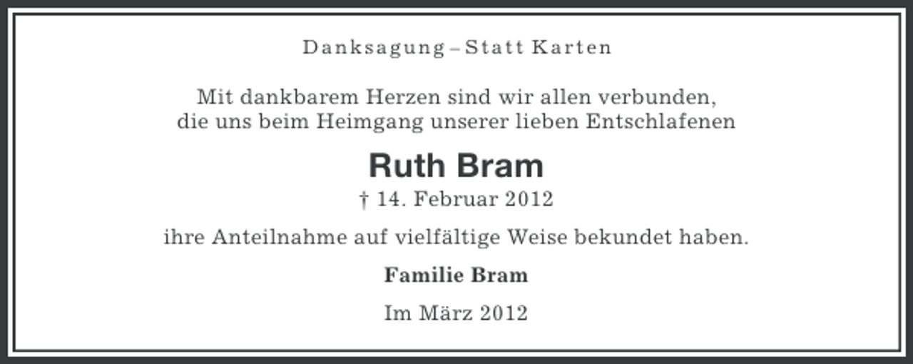 <p>Danksagung – Statt Karten</p><p>Mit dankbarem Herzen sind wir allen verbunden,<br />die uns beim Heimgang unserer lieben Entschlafenen</p><p>Ruth Bram<br />† 14. Februar 2012<br />ihre Anteilnahme auf vielfältige Weise bekundet haben.<br />Familie Bram<br />Im März 2012</p>