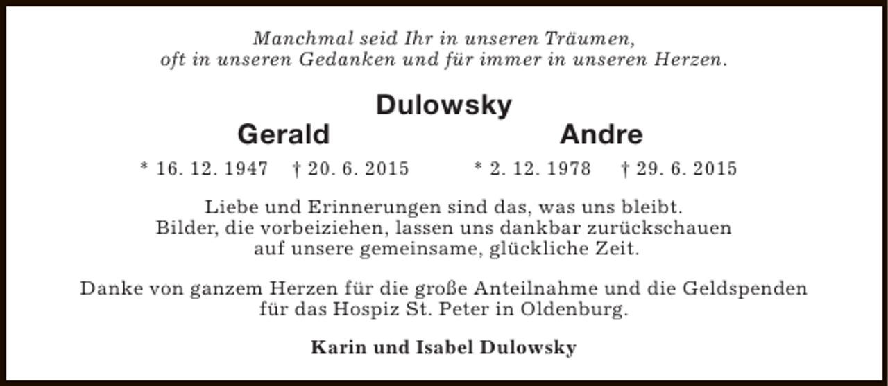 <p>Manchmal seid Ihr in unseren Träumen,<br />oft in unseren Gedanken und für immer in unseren Herzen.</p><p>Gerald<br />* 16. 12. 1947</p><p>Dulowsky</p><p>† 20. 6. 2015</p><p>Andre</p><p>* 2. 12. 1978</p><p>† 29. 6. 2015</p><p>Liebe und Erinnerungen sind das, was uns bleibt.<br />Bilder, die vorbeiziehen, lassen uns dankbar zurückschauen<br />auf unsere gemeinsame, glückliche Zeit.<br />Danke von ganzem Herzen für die große Anteilnahme und die Geldspenden<br />für das Hospiz St. Peter in Oldenburg.<br />Karin und Isabel Dulowsky</p>