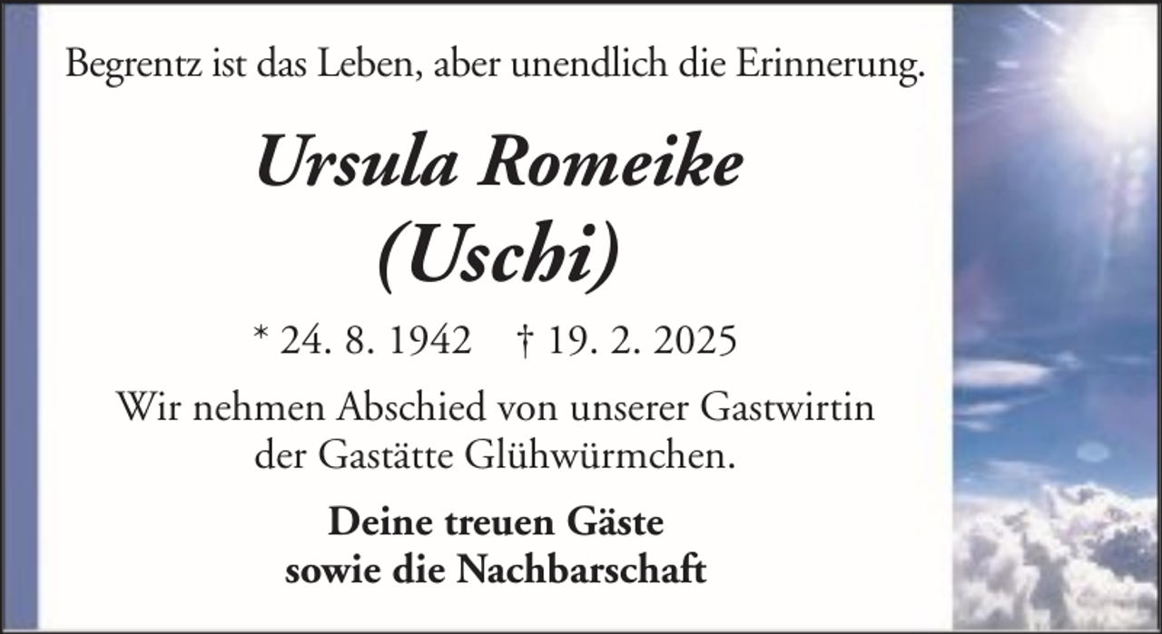 <p>Begrentz ist das Leben, aber unendlich die Erinnerung.</p>
<p>Ursula Romeike</p>
<p>(Uschi)</p>
<p>* 24. 8. 1942 † 19. 2. 2025<br />Wir nehmen Abschied von unserer Gastwirtin<br />der Gastätte Glühwürmchen.<br />Deine treuen Gäste<br />sowie die Nachbarschaft</p>