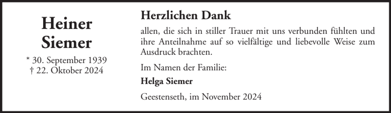 <p>Heiner<br />Siemer<br />* 30. September 1939<br />† 22. Oktober 2024</p><p>Herzlichen Dank<br />allen, die sich in stiller Trauer mit uns verbunden fühlten und<br />ihre Anteilnahme auf so vielfältige und liebevolle Weise zum<br />Ausdruck brachten.<br />Im Namen der Familie:<br />Helga Siemer<br />Geestenseth, im November 2024</p>
