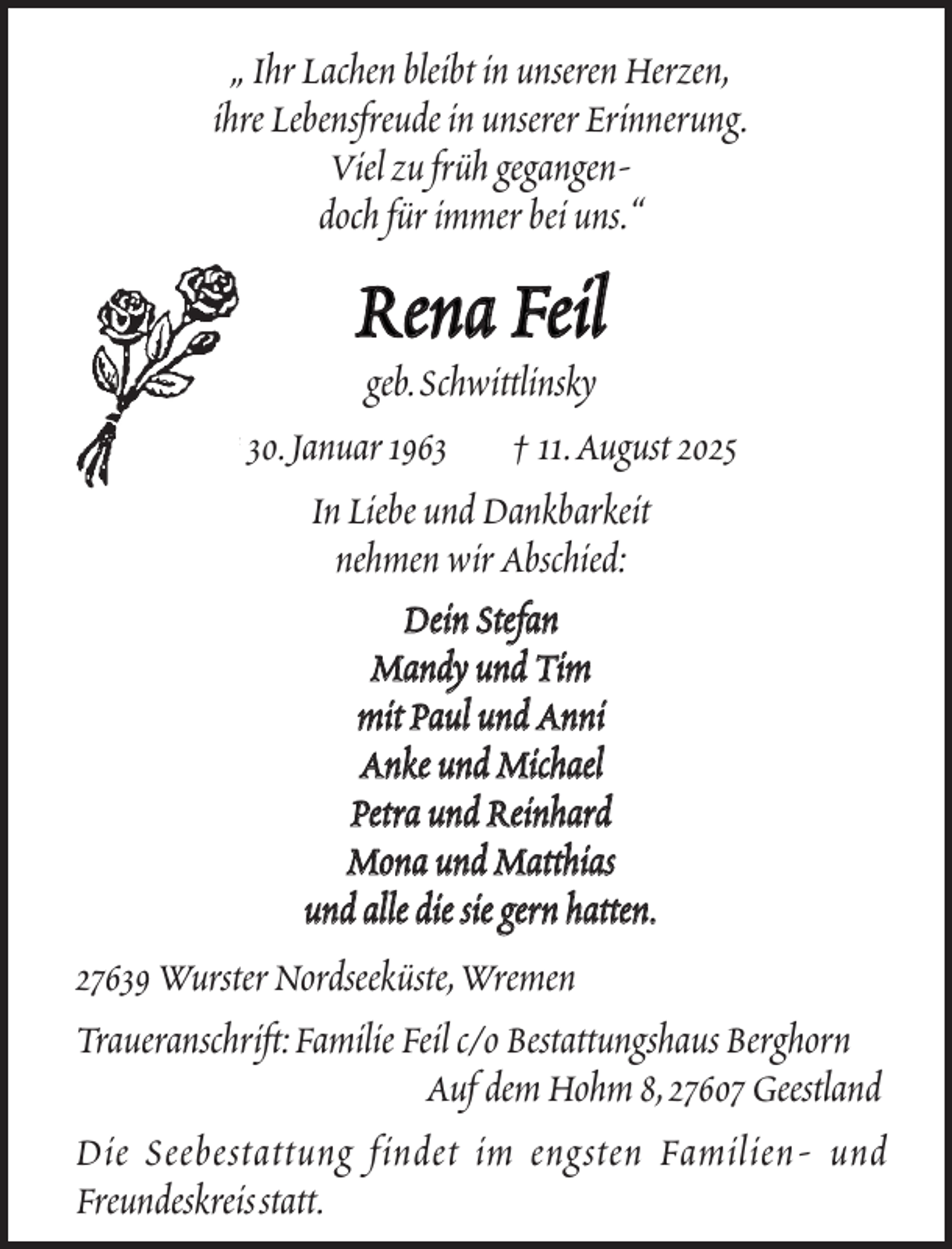 <p>„ Ihr Lachen bleibt in unseren Herzen,<br />ihre Lebensfreude in unserer Erinnerung.<br />Viel zu früh gegangendoch für immer bei uns.“</p><p>Rena Feil</p><p>geb.Schwittlinsky<br />* 30.Januar 1963 † 11.August 2025<br />In Liebe und Dankbarkeit<br />nehmen wir Abschied:<br />Dein Stefan<br />Mandy und Tim<br />mit Paul und Anni<br />Anke und Michael<br />Petra und Reinhard<br />Mona und Matthias<br />und alle die sie gern hatten.<br />27639 Wurster Nordseeküste,Wremen<br />Traueranschrift:Familie Feil c/o Bestattungshaus Berghorn<br />Auf dem Hohm 8,27607 Geestland<br />Die Seebestattung findet im engsten Familien- und<br />Freundeskreisstatt.</p>
