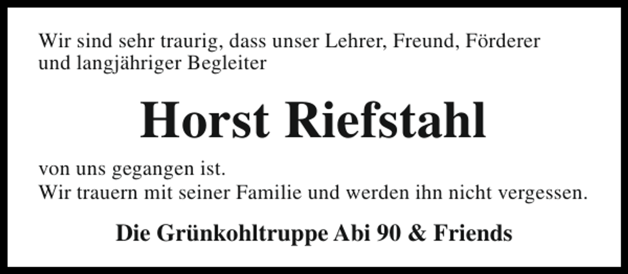 <p>Wir sind sehr traurig, dass unser Lehrer, Freund, Förderer<br />und langjähriger Begleiter</p><p>Horst Riefstahl</p><p>von uns gegangen ist.<br />Wir trauern mit seiner Familie und werden ihn nicht vergessen.</p><p>Die Grünkohltruppe Abi 90 &amp; Friends</p>
