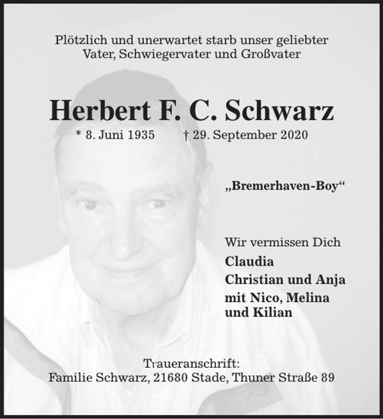 <p>Plötzlich und unerwartet starb unser geliebter<br />Vater, Schwiegervater und Großvater</p><p>Herbert F. C. Schwarz<br />* 8. Juni 1935</p><p>† 29. September 2020</p><p>„Bremerhaven-Boy“</p><p>Wir vermissen Dich</p><p>Claudia<br />Christian und Anja<br />mit Nico, Melina<br />und Kilian</p><p>Tr<br />Traueranschrift:<br />Familie Schwarz, 21680 Stade, Thuner Straße 89</p>