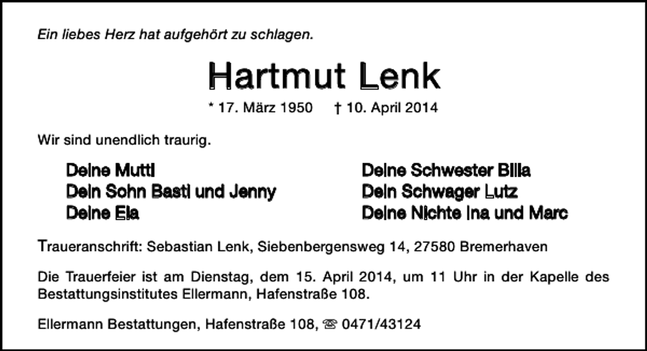 <p>Ein liebes Herz hat aufgehört zu schlagen.</p>
<p>Hartmut Lenk<br />* 17. März 1950</p>
<p>† 10. April 2014</p>
<p>Wir sind unendlich traurig.</p>
<p>Deine Mutti<br />Dein Sohn Basti und Jenny<br />Deine Ela</p>
<p>Deine Schwester Billa<br />Dein Schwager Lutz<br />Deine Nichte Ina und Marc</p>
<p>Traueranschrift: Sebastian Lenk, Siebenbergensweg 14, 27580 Bremerhaven<br />Die Trauerfeier ist am Dienstag, dem 15. April 2014, um 11 Uhr in der Kapelle des<br />Bestattungsinstitutes Ellermann, Hafenstraße 108.<br />Ellermann Bestattungen, Hafenstraße 108,  0471/43124</p>