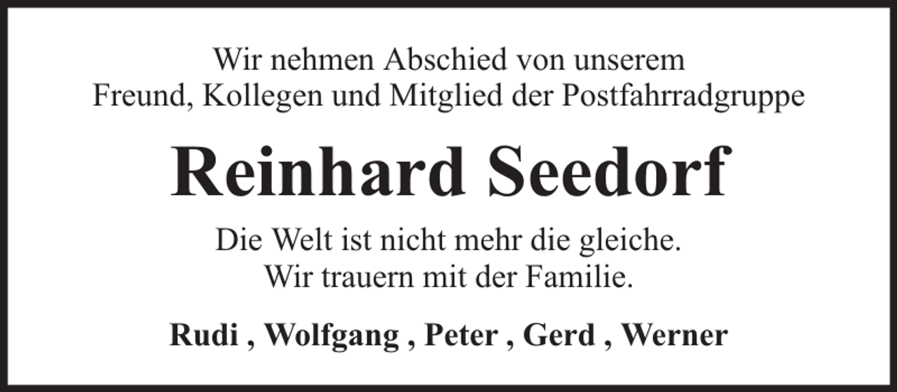 <p>Wir nehmen Abschied von unserem<br />Freund, Kollegen und Mitglied der Postfahrradgruppe</p><p>Reinhard Seedorf<br />Die Welt ist nicht mehr die gleiche.<br />Wir trauern mit der Familie.</p><p>Rudi , Wolfgang , Peter , Gerd , Werner</p>