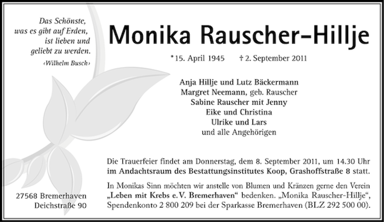 <p>Das Schönste,<br />was es gibt auf Erden,<br />ist lieben und<br />geliebt zu werden.<br />‹Wilhelm Busch›</p><p>Monika Rauscher-Hillje<br />* 15. April 1945</p><p>† 2. September 2011</p><p>Anja Hillje und Lutz Bäckermann<br />Margret Neemann, geb. Rauscher<br />Sabine Rauscher mit Jenny<br />Eike und Christina<br />Ulrike und Lars<br />und alle Angehörigen</p><p>Die Trauerfeier findet am Donnerstag, dem 8. September 2011, um 14.30 Uhr<br />im Andachtsraum des Bestattungsinstitutes Koop, Grashoffstraße 8 statt.<br />27568 Bremerhaven<br />Deichstraße 90</p><p>In Monikas Sinn möchten wir anstelle von Blumen und Kränzen gerne den Verein<br />„Leben mit Krebs e. V. Bremerhaven“ bedenken. „Monika Rauscher-Hillje“,<br />Spendenkonto 2 800 209 bei der Sparkasse Bremerhaven (BLZ 292 5).</p>